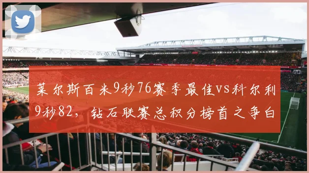 莱尔斯百米9秒76赛季最佳vs科尔利9秒82，钻石联赛总积分榜首之争白热化