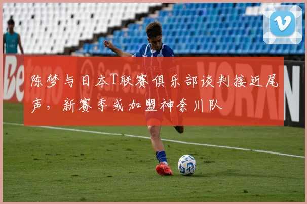 陈梦与日本T联赛俱乐部谈判接近尾声，新赛季或加盟神奈川队