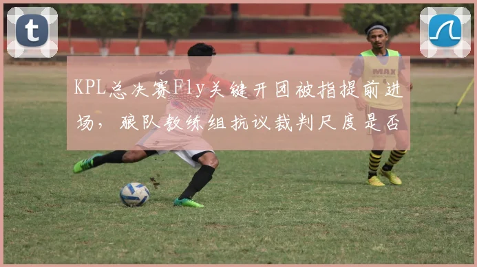 KPL总决赛Fly关键开团被指提前进场，狼队教练组抗议裁判尺度是否影响冠军归属？