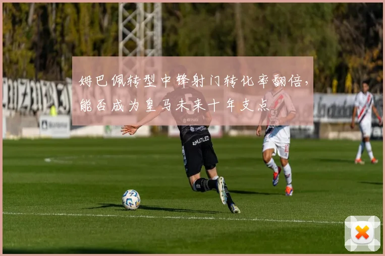 姆巴佩转型中锋射门转化率翻倍，能否成为皇马未来十年支点