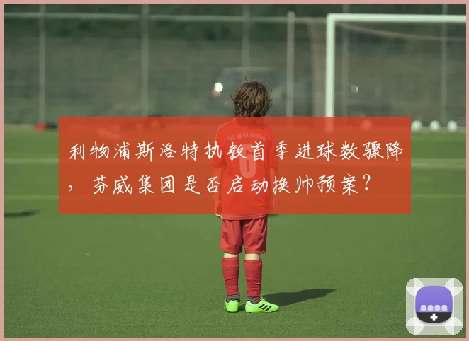 利物浦斯洛特执教首季进球数骤降，芬威集团是否启动换帅预案？